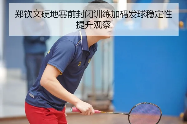 郑钦文硬地赛前封闭训练加码发球稳定性提升观察