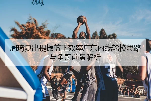 周琦复出提振篮下效率广东内线轮换思路与争冠前景解析