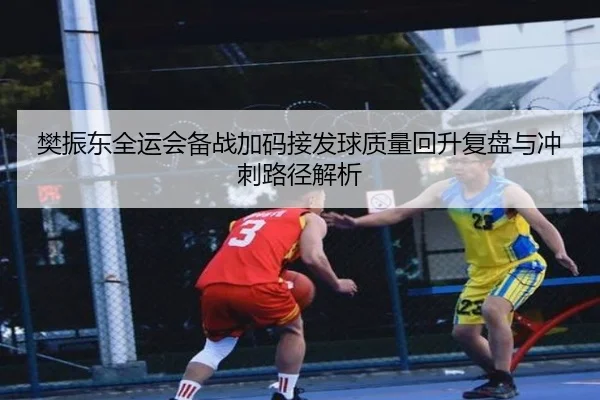 樊振东全运会备战加码接发球质量回升复盘与冲刺路径解析